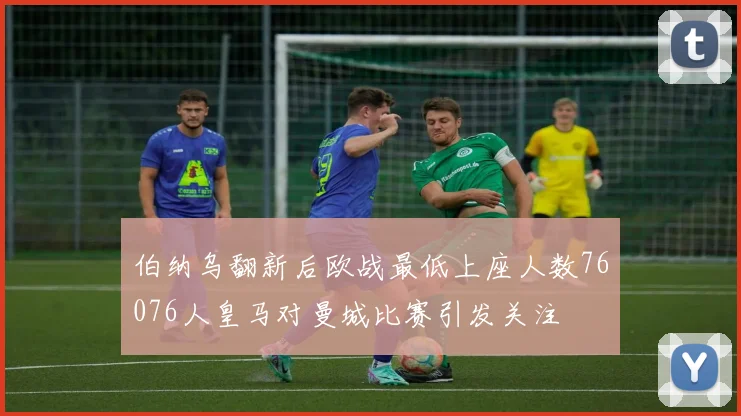 伯纳乌翻新后欧战最低上座人数76076人皇马对曼城比赛引发关注