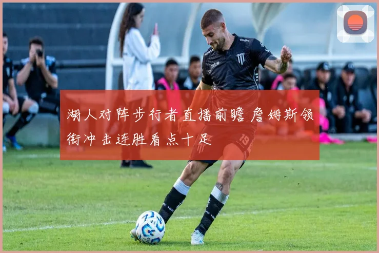 湖人对阵步行者直播前瞻 詹姆斯领衔冲击连胜看点十足