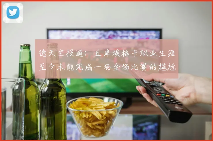 德天空报道：丘库埃梅卡职业生涯至今未能完成一场全场比赛的尴尬纪录