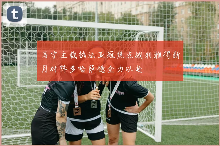 马宁主裁执法亚冠焦点战利雅得新月对阵多哈萨德全力以赴