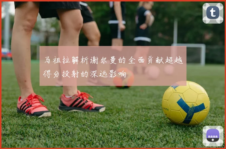马祖拉解析谢尔曼的全面贡献超越得分投射的深远影响