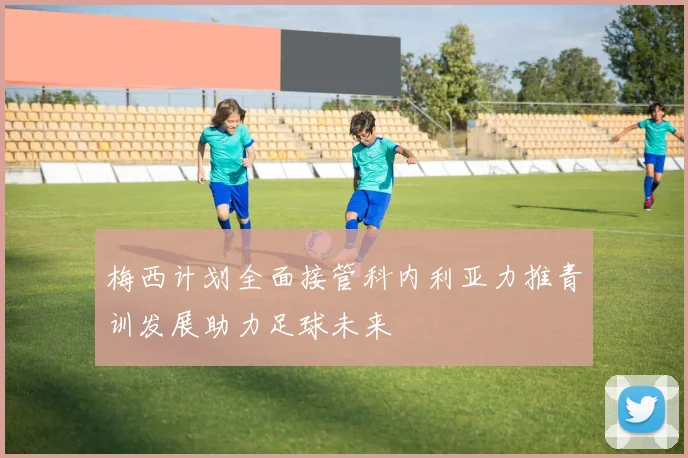 梅西计划全面接管科内利亚力推青训发展助力足球未来