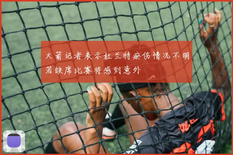 火箭记者表示杜兰特瘀伤情况不明若缺席比赛将感到意外