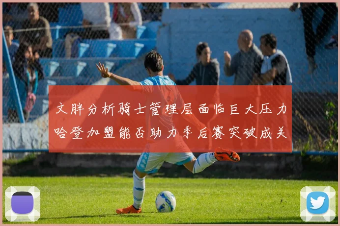 文胖分析骑士管理层面临巨大压力哈登加盟能否助力季后赛突破成关键