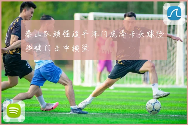 泰山队顽强追平津门虎泽卡头球险些破门击中横梁