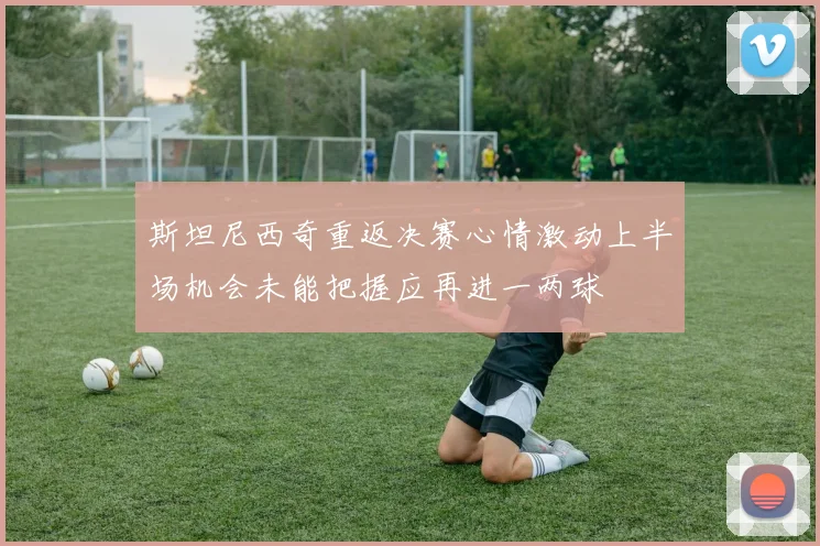 斯坦尼西奇重返决赛心情激动上半场机会未能把握应再进一两球