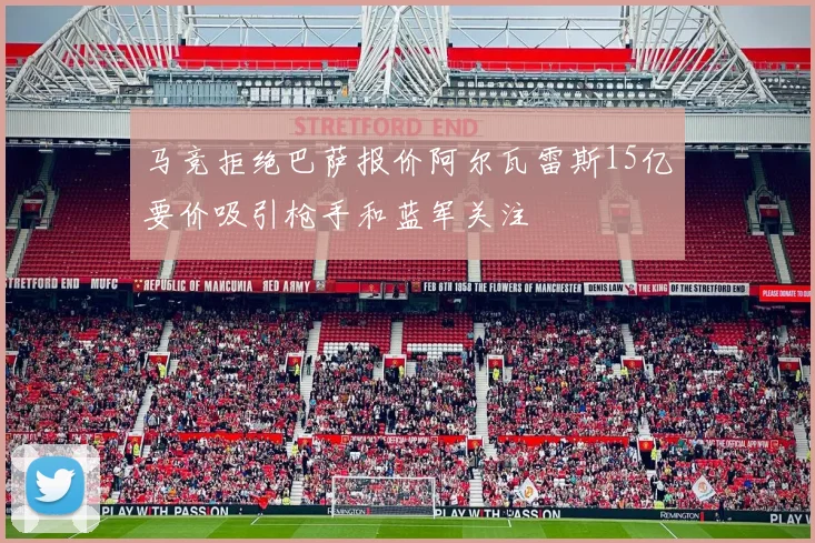马竞拒绝巴萨报价阿尔瓦雷斯15亿要价吸引枪手和蓝军关注