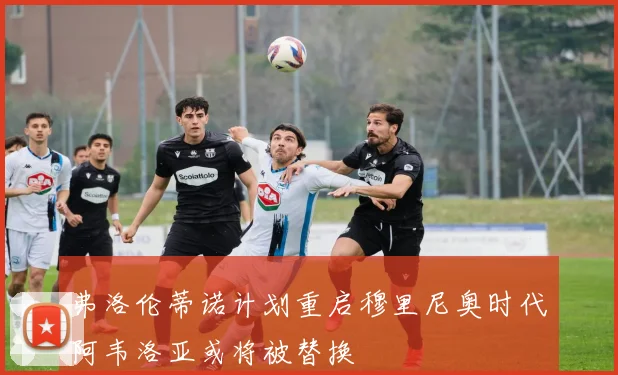 弗洛伦蒂诺计划重启穆里尼奥时代阿韦洛亚或将被替换