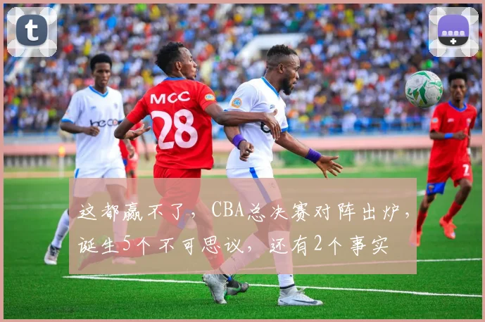 这都赢不了，CBA总决赛对阵出炉，诞生5个不可思议，还有2个事实