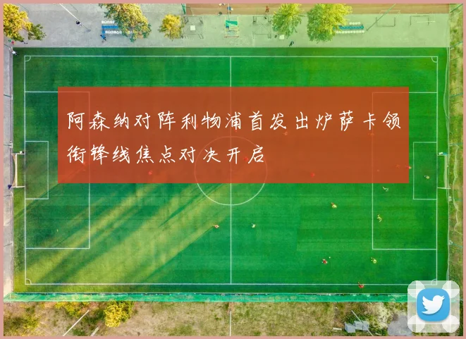 阿森纳对阵利物浦首发出炉萨卡领衔锋线焦点对决开启