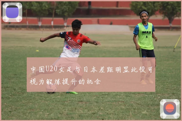 中国U20女足与日本差距明显此役可视为锻炼提升的机会