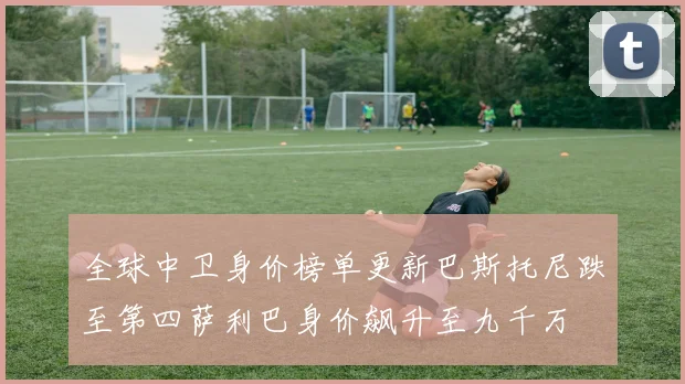 全球中卫身价榜单更新巴斯托尼跌至第四萨利巴身价飙升至九千万