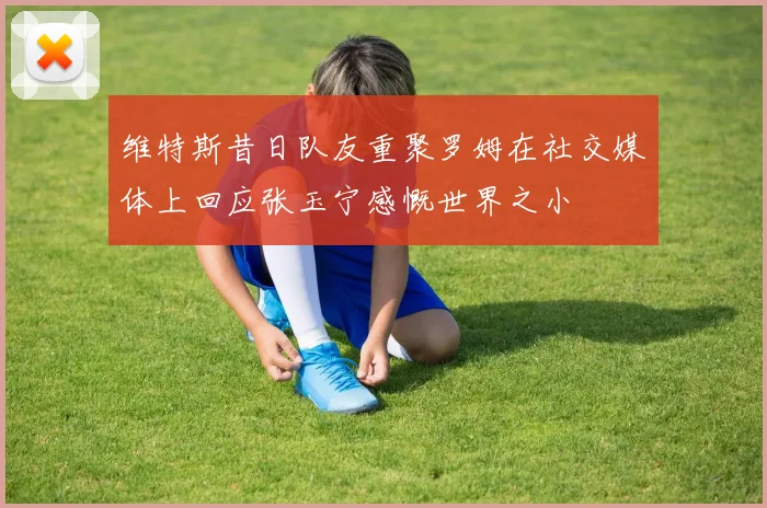 维特斯昔日队友重聚罗姆在社交媒体上回应张玉宁感慨世界之小