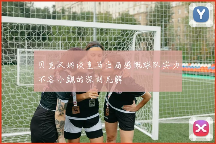 贝克汉姆谈皇马出局感慨球队实力不容小觑的深刻见解