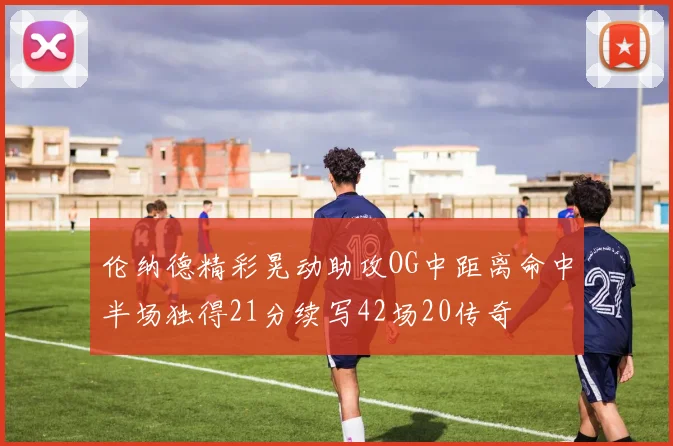 伦纳德精彩晃动助攻OG中距离命中半场独得21分续写42场20传奇