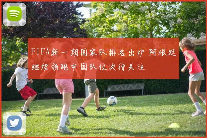 FIFA新一期国家队排名出炉 阿根廷继续领跑中国队位次待关注