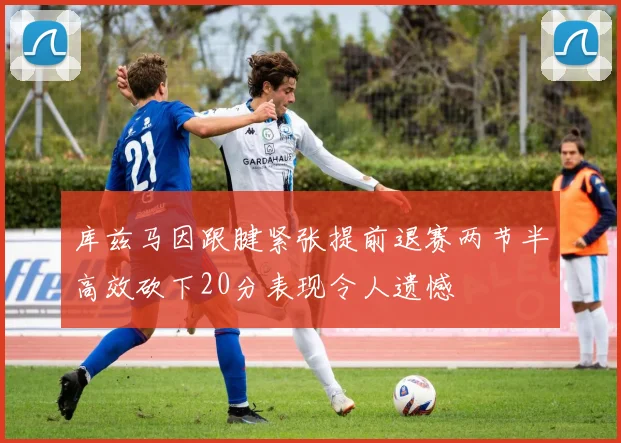 库兹马因跟腱紧张提前退赛两节半高效砍下20分表现令人遗憾