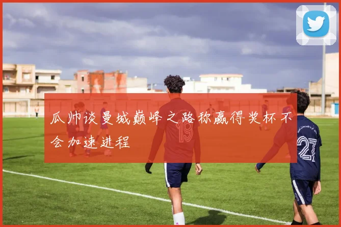 瓜帅谈曼城巅峰之路称赢得奖杯不会加速进程