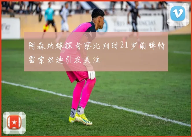 阿森纳球探考察比利时21岁前锋特雷索尔迪引发关注