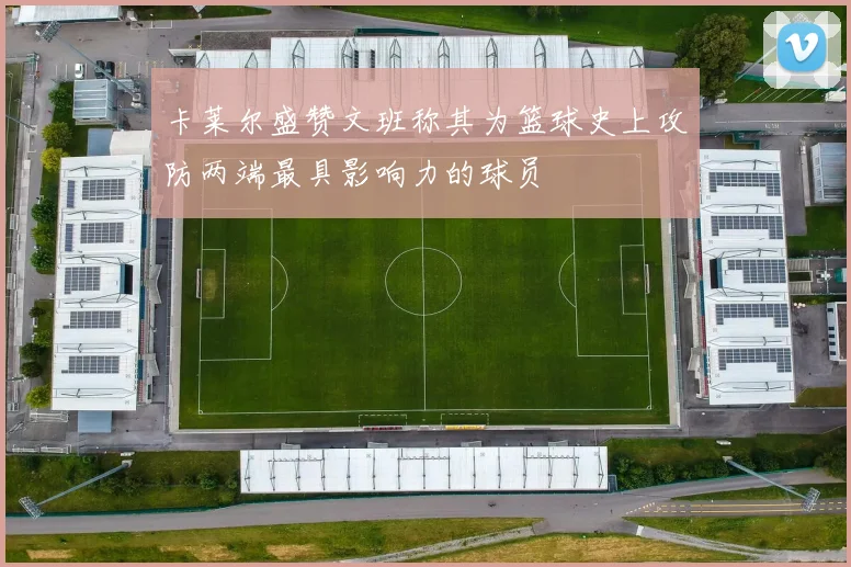 卡莱尔盛赞文班称其为篮球史上攻防两端最具影响力的球员