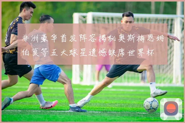 非洲豪华首发阵容揭秘奥斯梅恩姆伯莫等五大球星遗憾缺席世界杯