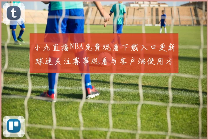 小九直播NBA免费观看下载入口更新 球迷关注赛事观看与客户端使用方式