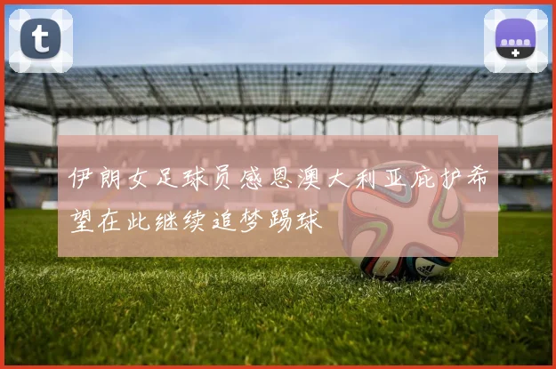 伊朗女足球员感恩澳大利亚庇护希望在此继续追梦踢球