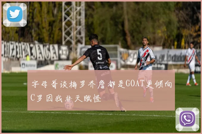 字母哥谈梅罗乔詹都是GOAT更倾向C罗因我非天赋怪