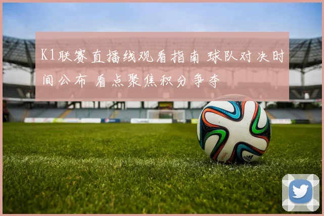K1联赛直播线观看指南 球队对决时间公布 看点聚焦积分争夺