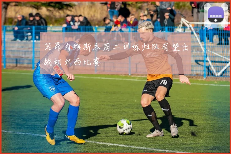若昂内维斯本周二训练归队有望出战切尔西比赛