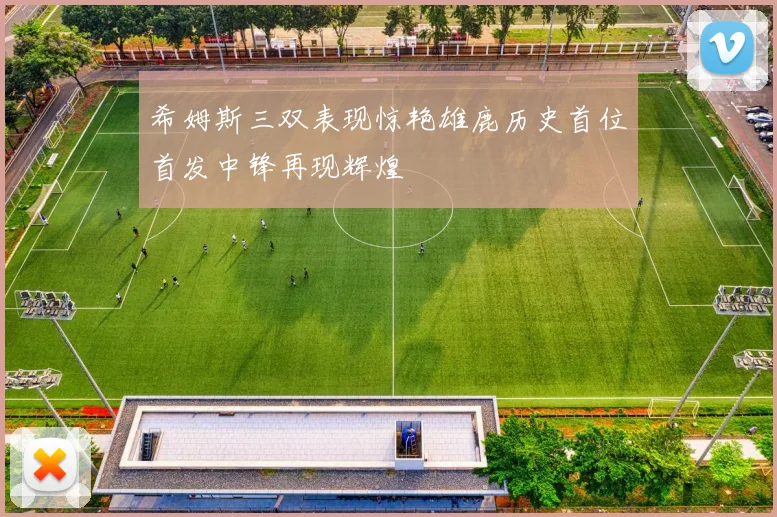 希姆斯三双表现惊艳雄鹿历史首位首发中锋再现辉煌