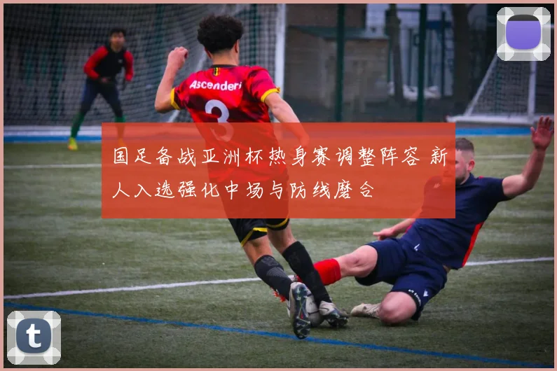 国足备战亚洲杯热身赛调整阵容 新人入选强化中场与防线磨合