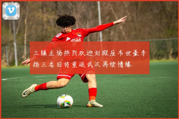 三镇主场热烈欢迎刘殿座韦世豪李扬三名旧将重返武汉再续情缘