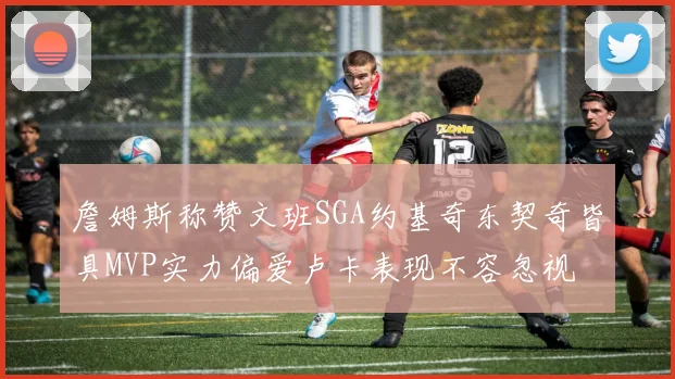 詹姆斯称赞文班SGA约基奇东契奇皆具MVP实力偏爱卢卡表现不容忽视