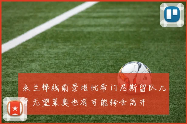 米兰锋线前景堪忧希门尼斯留队几乎无望莱奥也有可能转会离开