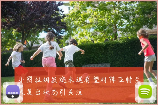 小图拉姆发烧未退有望对阵亚特兰大复出状态引关注