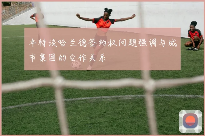 丰特谈哈兰德签约权问题强调与城市集团的合作关系